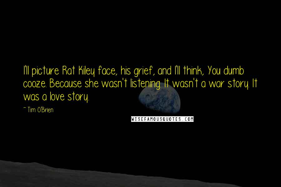 Tim O'Brien Quotes: I'll picture Rat Kiley face, his grief, and I'll think, You dumb cooze. Because she wasn't listening. It wasn't a war story. It was a love story.