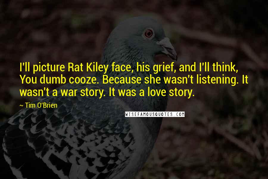 Tim O'Brien Quotes: I'll picture Rat Kiley face, his grief, and I'll think, You dumb cooze. Because she wasn't listening. It wasn't a war story. It was a love story.