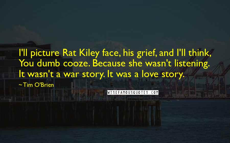 Tim O'Brien Quotes: I'll picture Rat Kiley face, his grief, and I'll think, You dumb cooze. Because she wasn't listening. It wasn't a war story. It was a love story.