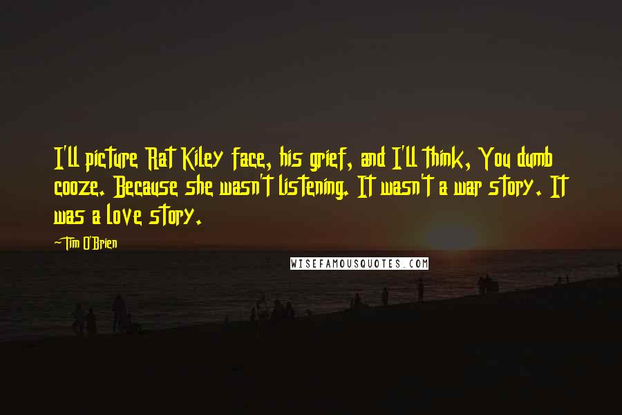 Tim O'Brien Quotes: I'll picture Rat Kiley face, his grief, and I'll think, You dumb cooze. Because she wasn't listening. It wasn't a war story. It was a love story.