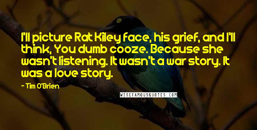 Tim O'Brien Quotes: I'll picture Rat Kiley face, his grief, and I'll think, You dumb cooze. Because she wasn't listening. It wasn't a war story. It was a love story.