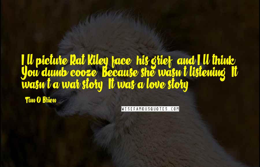 Tim O'Brien Quotes: I'll picture Rat Kiley face, his grief, and I'll think, You dumb cooze. Because she wasn't listening. It wasn't a war story. It was a love story.