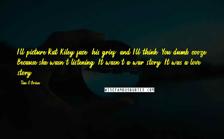 Tim O'Brien Quotes: I'll picture Rat Kiley face, his grief, and I'll think, You dumb cooze. Because she wasn't listening. It wasn't a war story. It was a love story.