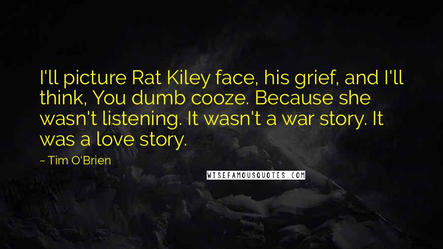 Tim O'Brien Quotes: I'll picture Rat Kiley face, his grief, and I'll think, You dumb cooze. Because she wasn't listening. It wasn't a war story. It was a love story.