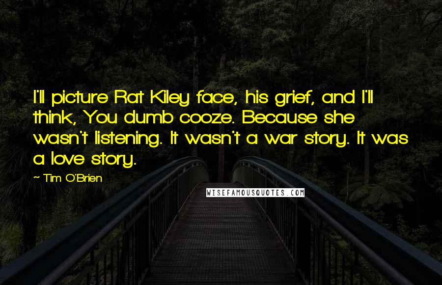 Tim O'Brien Quotes: I'll picture Rat Kiley face, his grief, and I'll think, You dumb cooze. Because she wasn't listening. It wasn't a war story. It was a love story.