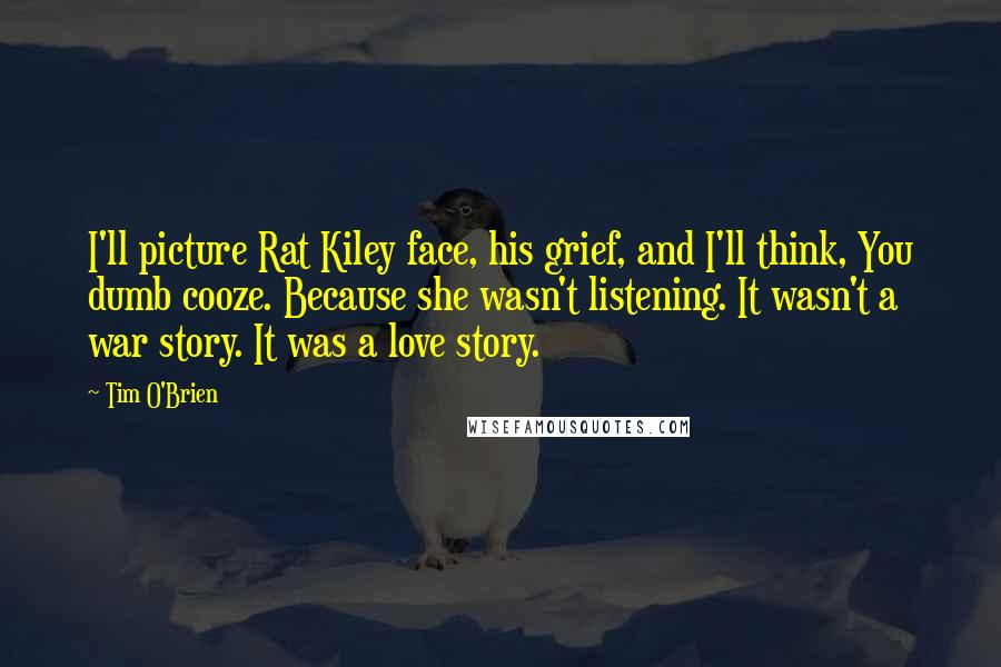 Tim O'Brien Quotes: I'll picture Rat Kiley face, his grief, and I'll think, You dumb cooze. Because she wasn't listening. It wasn't a war story. It was a love story.