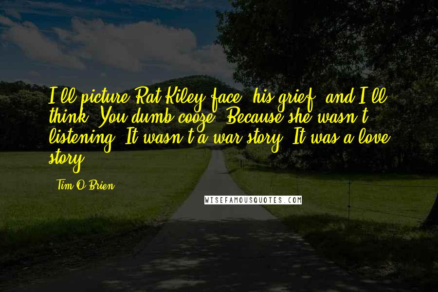 Tim O'Brien Quotes: I'll picture Rat Kiley face, his grief, and I'll think, You dumb cooze. Because she wasn't listening. It wasn't a war story. It was a love story.