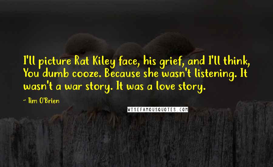 Tim O'Brien Quotes: I'll picture Rat Kiley face, his grief, and I'll think, You dumb cooze. Because she wasn't listening. It wasn't a war story. It was a love story.