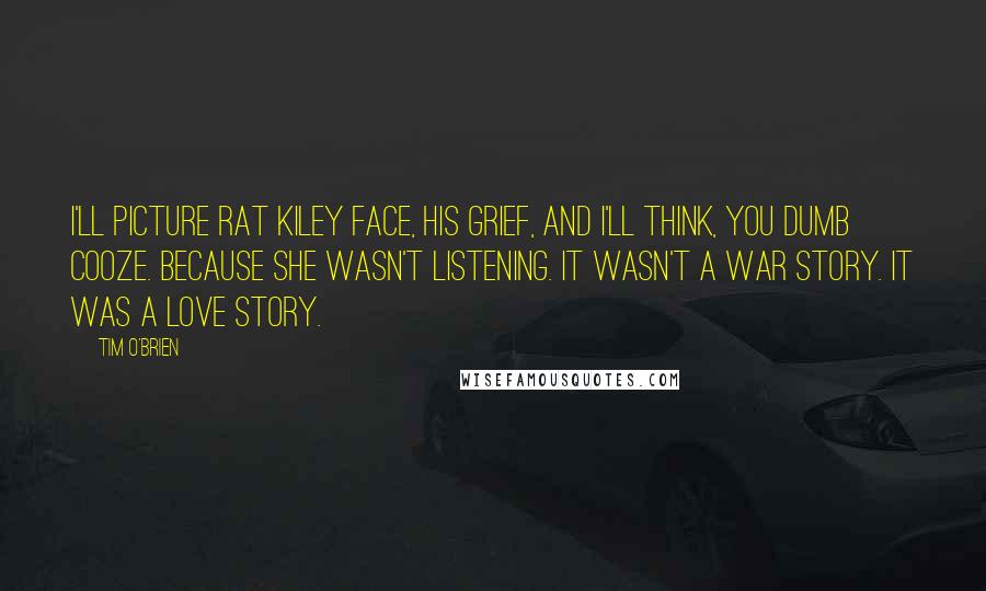 Tim O'Brien Quotes: I'll picture Rat Kiley face, his grief, and I'll think, You dumb cooze. Because she wasn't listening. It wasn't a war story. It was a love story.