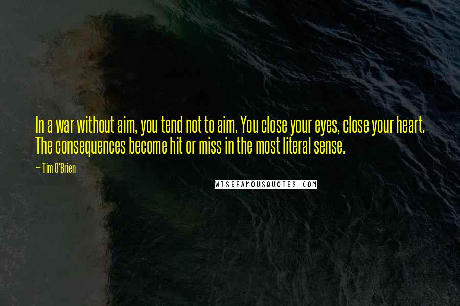 Tim O'Brien Quotes: In a war without aim, you tend not to aim. You close your eyes, close your heart. The consequences become hit or miss in the most literal sense.