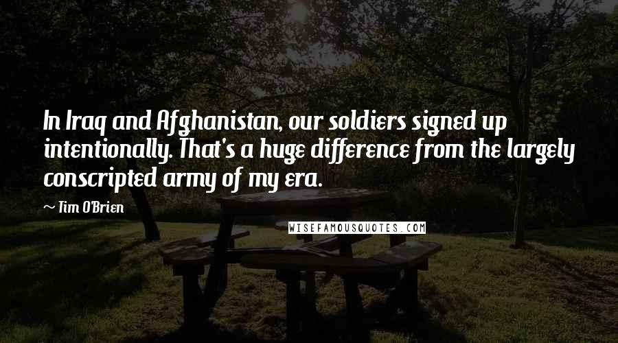 Tim O'Brien Quotes: In Iraq and Afghanistan, our soldiers signed up intentionally. That's a huge difference from the largely conscripted army of my era.