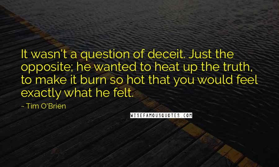 Tim O'Brien Quotes: It wasn't a question of deceit. Just the opposite; he wanted to heat up the truth, to make it burn so hot that you would feel exactly what he felt.