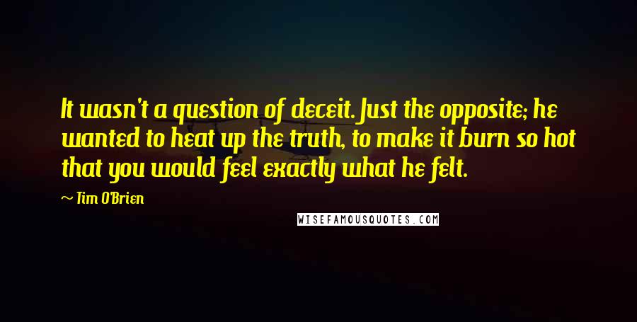 Tim O'Brien Quotes: It wasn't a question of deceit. Just the opposite; he wanted to heat up the truth, to make it burn so hot that you would feel exactly what he felt.