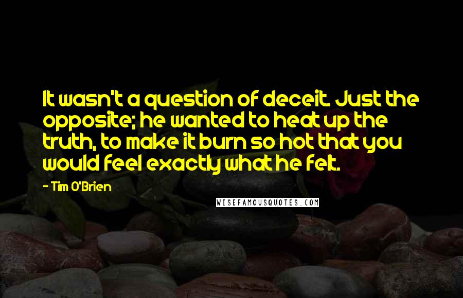 Tim O'Brien Quotes: It wasn't a question of deceit. Just the opposite; he wanted to heat up the truth, to make it burn so hot that you would feel exactly what he felt.