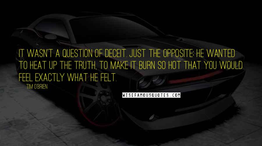 Tim O'Brien Quotes: It wasn't a question of deceit. Just the opposite; he wanted to heat up the truth, to make it burn so hot that you would feel exactly what he felt.