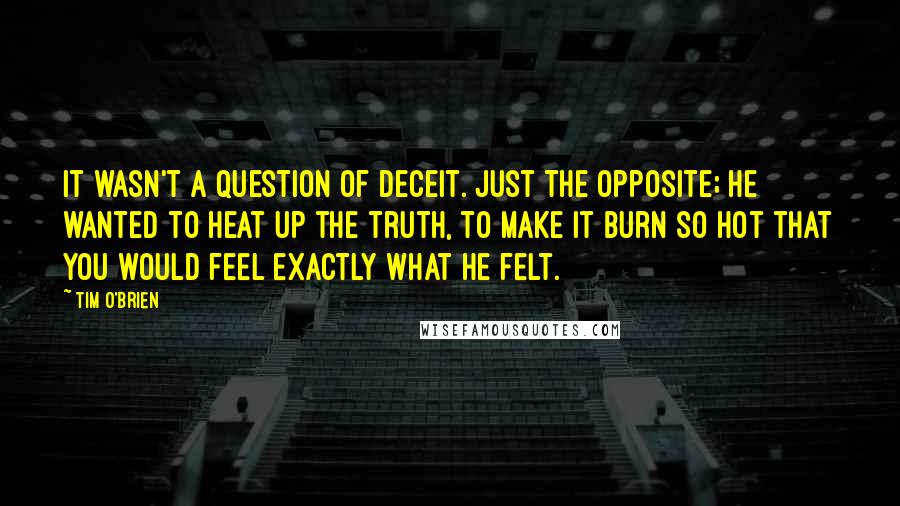 Tim O'Brien Quotes: It wasn't a question of deceit. Just the opposite; he wanted to heat up the truth, to make it burn so hot that you would feel exactly what he felt.