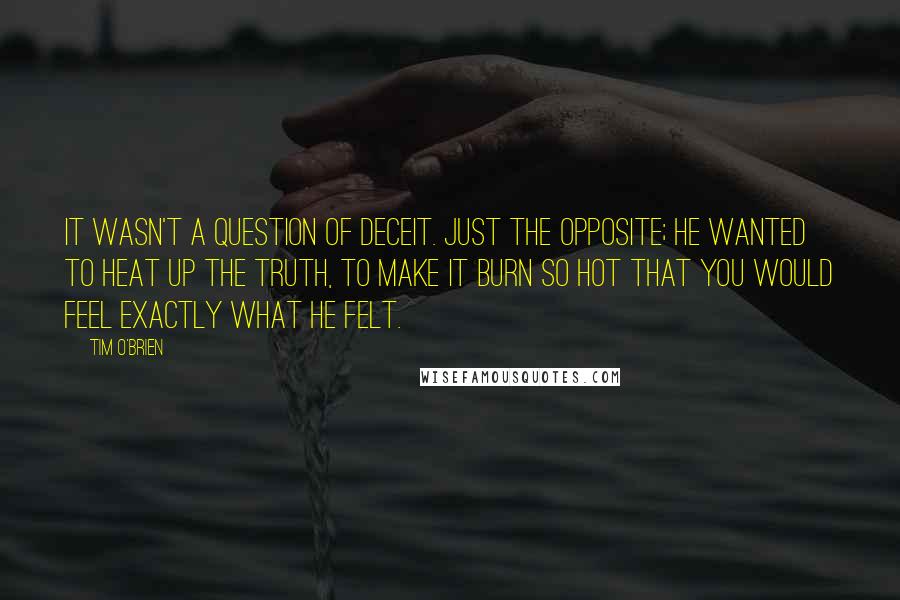 Tim O'Brien Quotes: It wasn't a question of deceit. Just the opposite; he wanted to heat up the truth, to make it burn so hot that you would feel exactly what he felt.