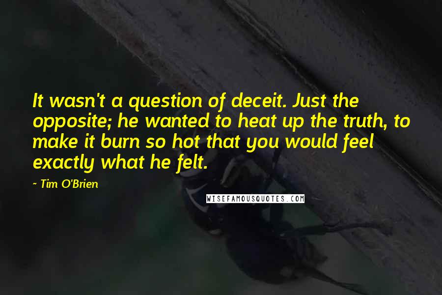 Tim O'Brien Quotes: It wasn't a question of deceit. Just the opposite; he wanted to heat up the truth, to make it burn so hot that you would feel exactly what he felt.