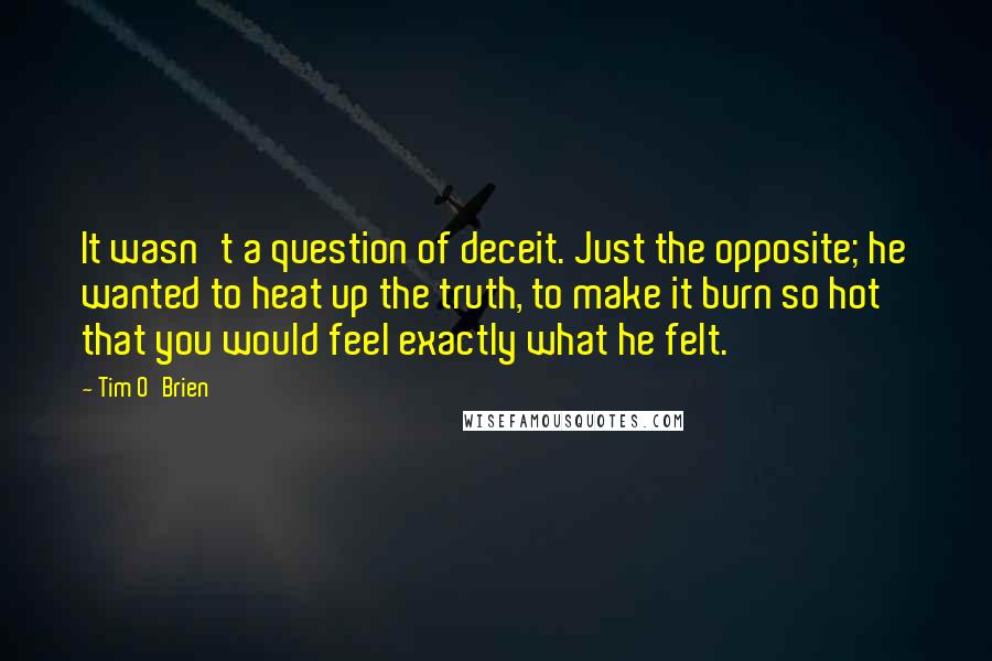 Tim O'Brien Quotes: It wasn't a question of deceit. Just the opposite; he wanted to heat up the truth, to make it burn so hot that you would feel exactly what he felt.