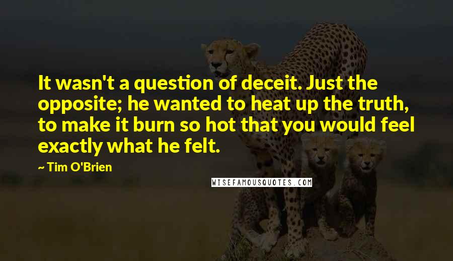 Tim O'Brien Quotes: It wasn't a question of deceit. Just the opposite; he wanted to heat up the truth, to make it burn so hot that you would feel exactly what he felt.