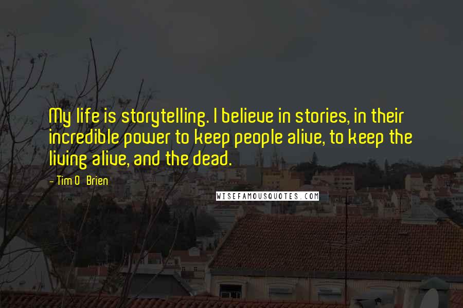 Tim O'Brien Quotes: My life is storytelling. I believe in stories, in their incredible power to keep people alive, to keep the living alive, and the dead.