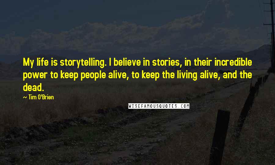 Tim O'Brien Quotes: My life is storytelling. I believe in stories, in their incredible power to keep people alive, to keep the living alive, and the dead.