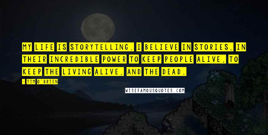 Tim O'Brien Quotes: My life is storytelling. I believe in stories, in their incredible power to keep people alive, to keep the living alive, and the dead.