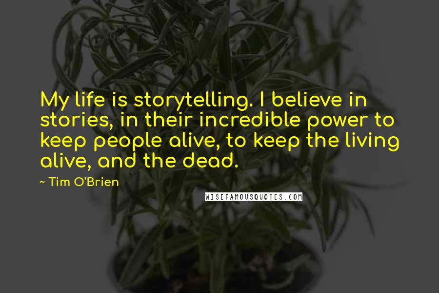 Tim O'Brien Quotes: My life is storytelling. I believe in stories, in their incredible power to keep people alive, to keep the living alive, and the dead.