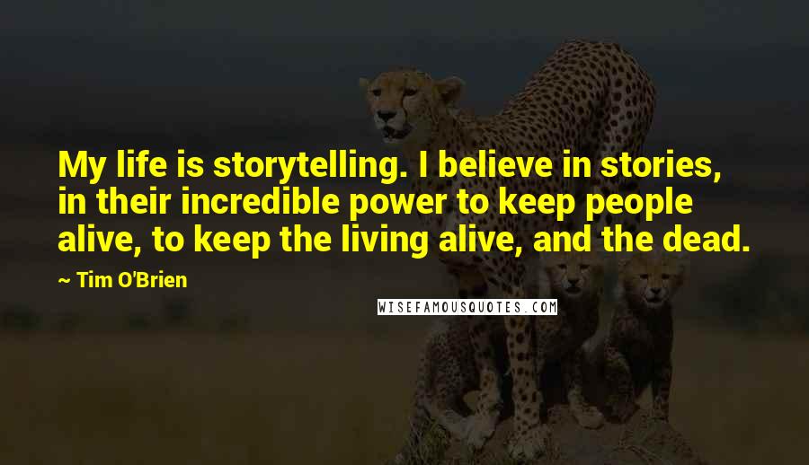 Tim O'Brien Quotes: My life is storytelling. I believe in stories, in their incredible power to keep people alive, to keep the living alive, and the dead.