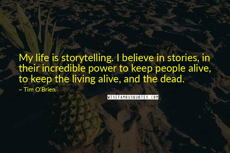 Tim O'Brien Quotes: My life is storytelling. I believe in stories, in their incredible power to keep people alive, to keep the living alive, and the dead.