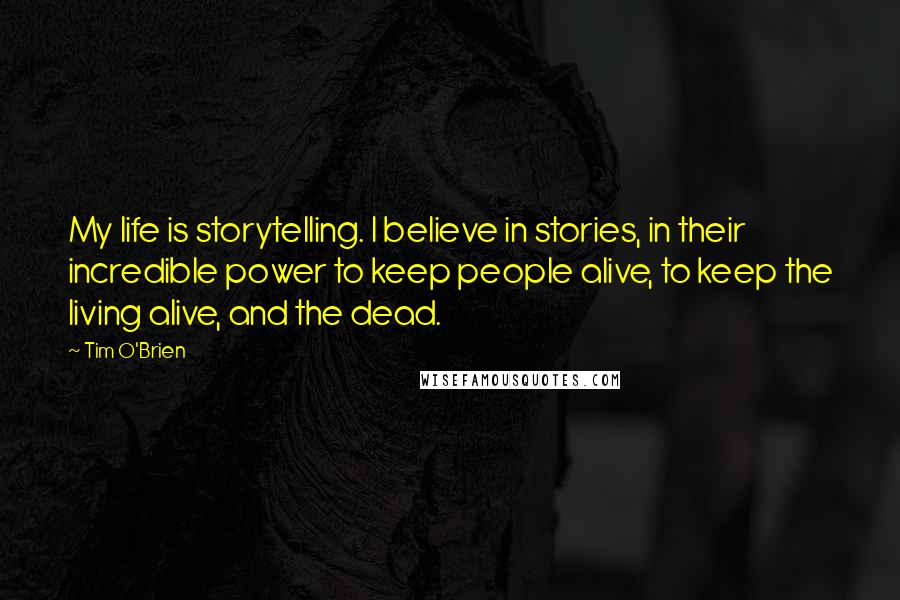 Tim O'Brien Quotes: My life is storytelling. I believe in stories, in their incredible power to keep people alive, to keep the living alive, and the dead.