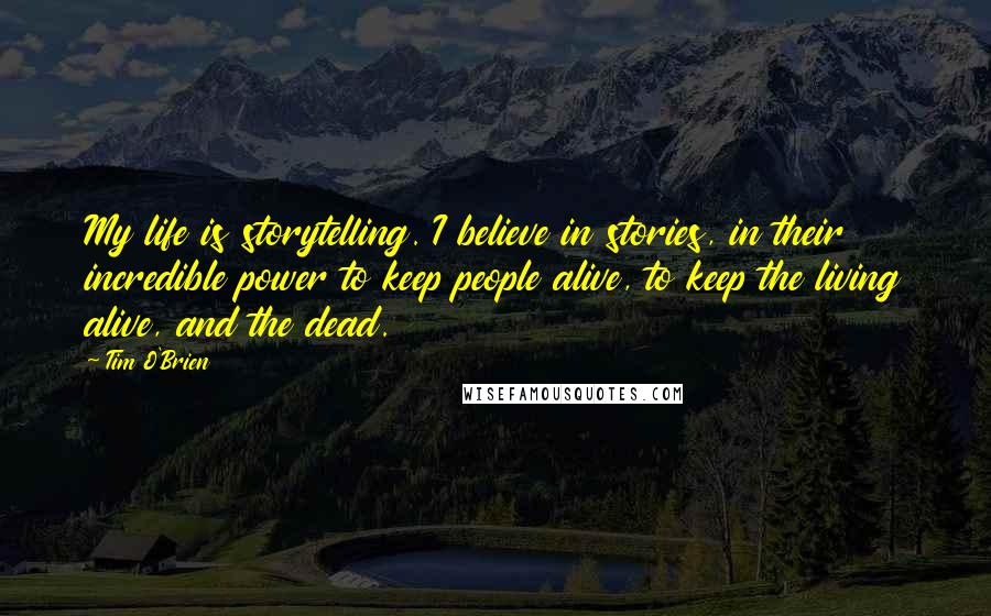 Tim O'Brien Quotes: My life is storytelling. I believe in stories, in their incredible power to keep people alive, to keep the living alive, and the dead.