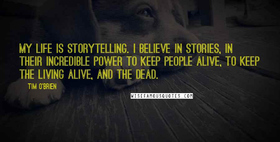 Tim O'Brien Quotes: My life is storytelling. I believe in stories, in their incredible power to keep people alive, to keep the living alive, and the dead.