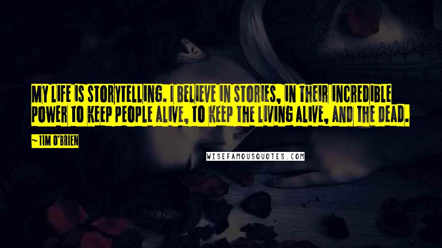 Tim O'Brien Quotes: My life is storytelling. I believe in stories, in their incredible power to keep people alive, to keep the living alive, and the dead.