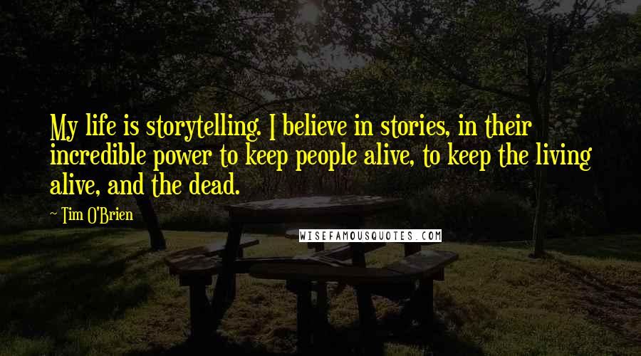 Tim O'Brien Quotes: My life is storytelling. I believe in stories, in their incredible power to keep people alive, to keep the living alive, and the dead.