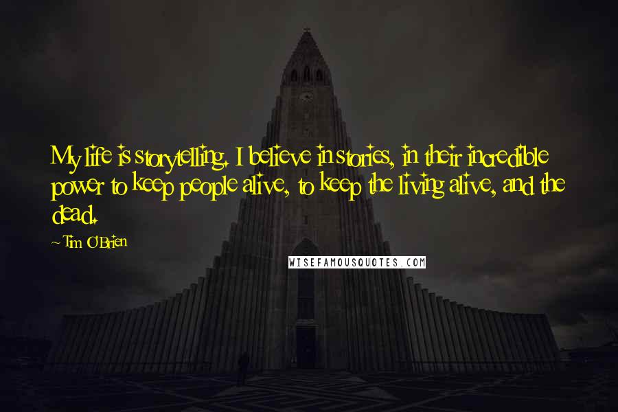 Tim O'Brien Quotes: My life is storytelling. I believe in stories, in their incredible power to keep people alive, to keep the living alive, and the dead.