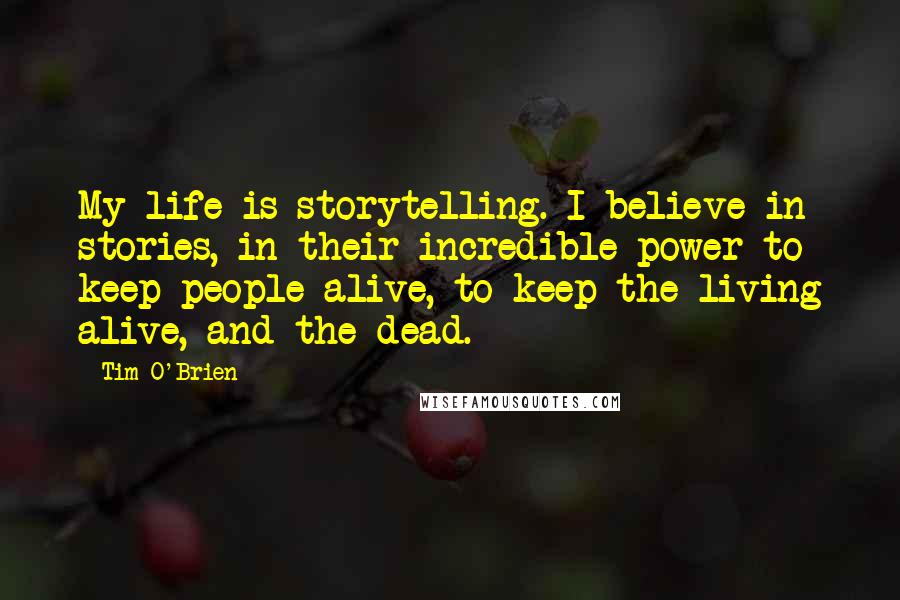 Tim O'Brien Quotes: My life is storytelling. I believe in stories, in their incredible power to keep people alive, to keep the living alive, and the dead.