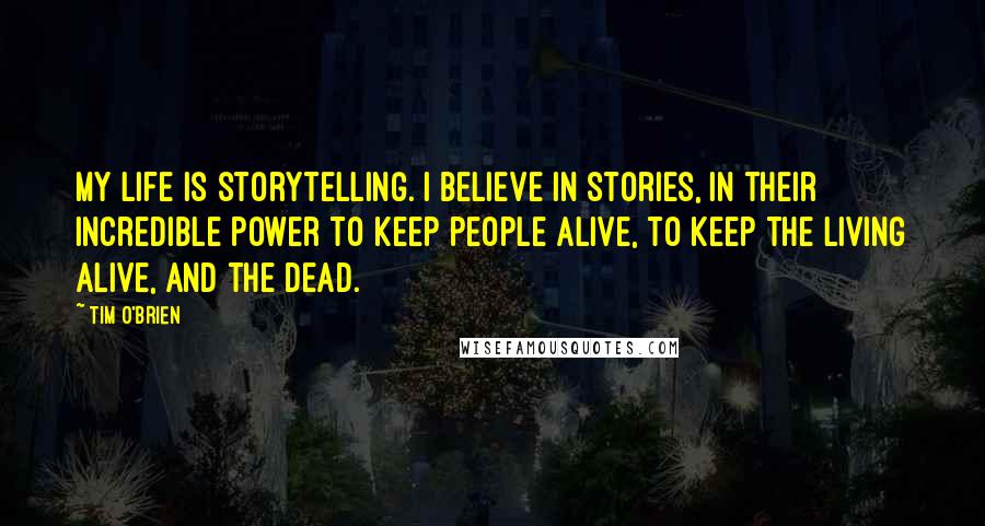 Tim O'Brien Quotes: My life is storytelling. I believe in stories, in their incredible power to keep people alive, to keep the living alive, and the dead.