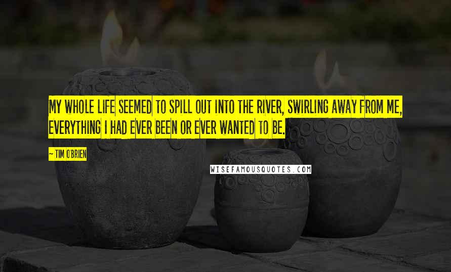 Tim O'Brien Quotes: My whole life seemed to spill out into the river, swirling away from me, everything I had ever been or ever wanted to be.