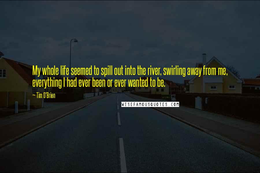 Tim O'Brien Quotes: My whole life seemed to spill out into the river, swirling away from me, everything I had ever been or ever wanted to be.