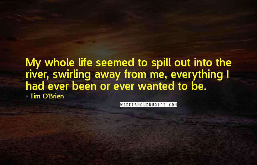 Tim O'Brien Quotes: My whole life seemed to spill out into the river, swirling away from me, everything I had ever been or ever wanted to be.