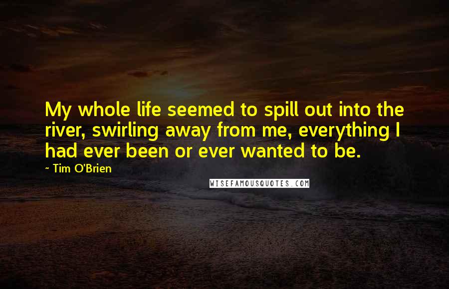 Tim O'Brien Quotes: My whole life seemed to spill out into the river, swirling away from me, everything I had ever been or ever wanted to be.