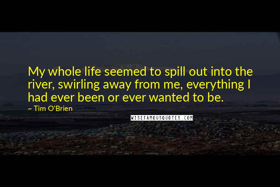 Tim O'Brien Quotes: My whole life seemed to spill out into the river, swirling away from me, everything I had ever been or ever wanted to be.