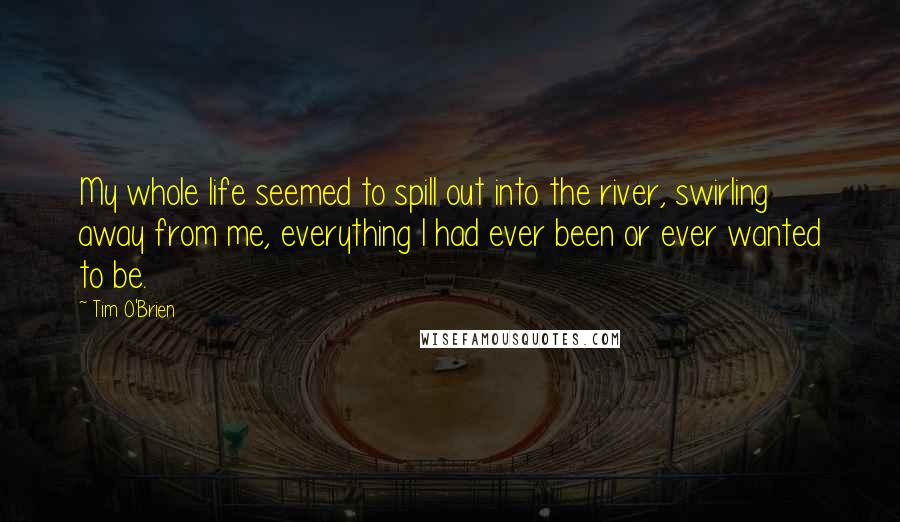 Tim O'Brien Quotes: My whole life seemed to spill out into the river, swirling away from me, everything I had ever been or ever wanted to be.