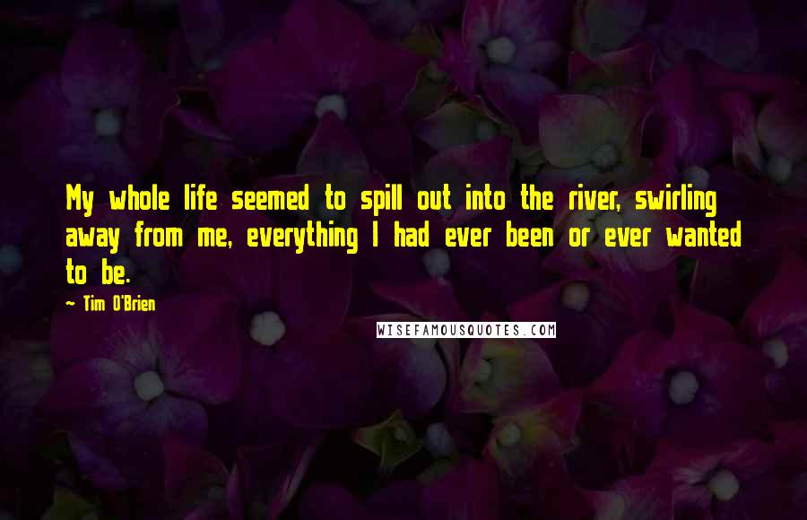 Tim O'Brien Quotes: My whole life seemed to spill out into the river, swirling away from me, everything I had ever been or ever wanted to be.