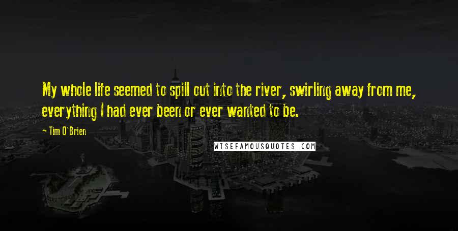 Tim O'Brien Quotes: My whole life seemed to spill out into the river, swirling away from me, everything I had ever been or ever wanted to be.