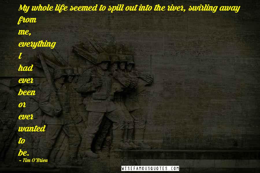 Tim O'Brien Quotes: My whole life seemed to spill out into the river, swirling away from me, everything I had ever been or ever wanted to be.