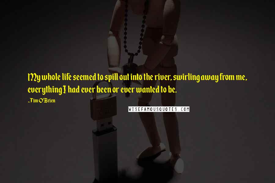 Tim O'Brien Quotes: My whole life seemed to spill out into the river, swirling away from me, everything I had ever been or ever wanted to be.