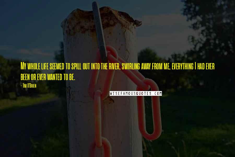 Tim O'Brien Quotes: My whole life seemed to spill out into the river, swirling away from me, everything I had ever been or ever wanted to be.