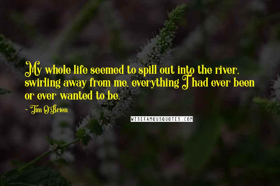 Tim O'Brien Quotes: My whole life seemed to spill out into the river, swirling away from me, everything I had ever been or ever wanted to be.